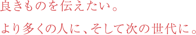 良きものを伝えたい。より多くの人に、そして次の世代に。